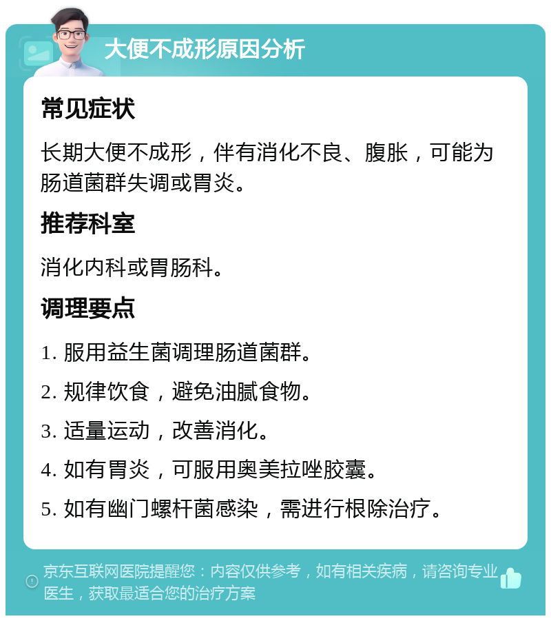 大便不成形原因分析 常见症状 长期大便不成形，伴有消化不良、腹胀，可能为肠道菌群失调或胃炎。 推荐科室 消化内科或胃肠科。 调理要点 1. 服用益生菌调理肠道菌群。 2. 规律饮食，避免油腻食物。 3. 适量运动，改善消化。 4. 如有胃炎，可服用奥美拉唑胶囊。 5. 如有幽门螺杆菌感染，需进行根除治疗。