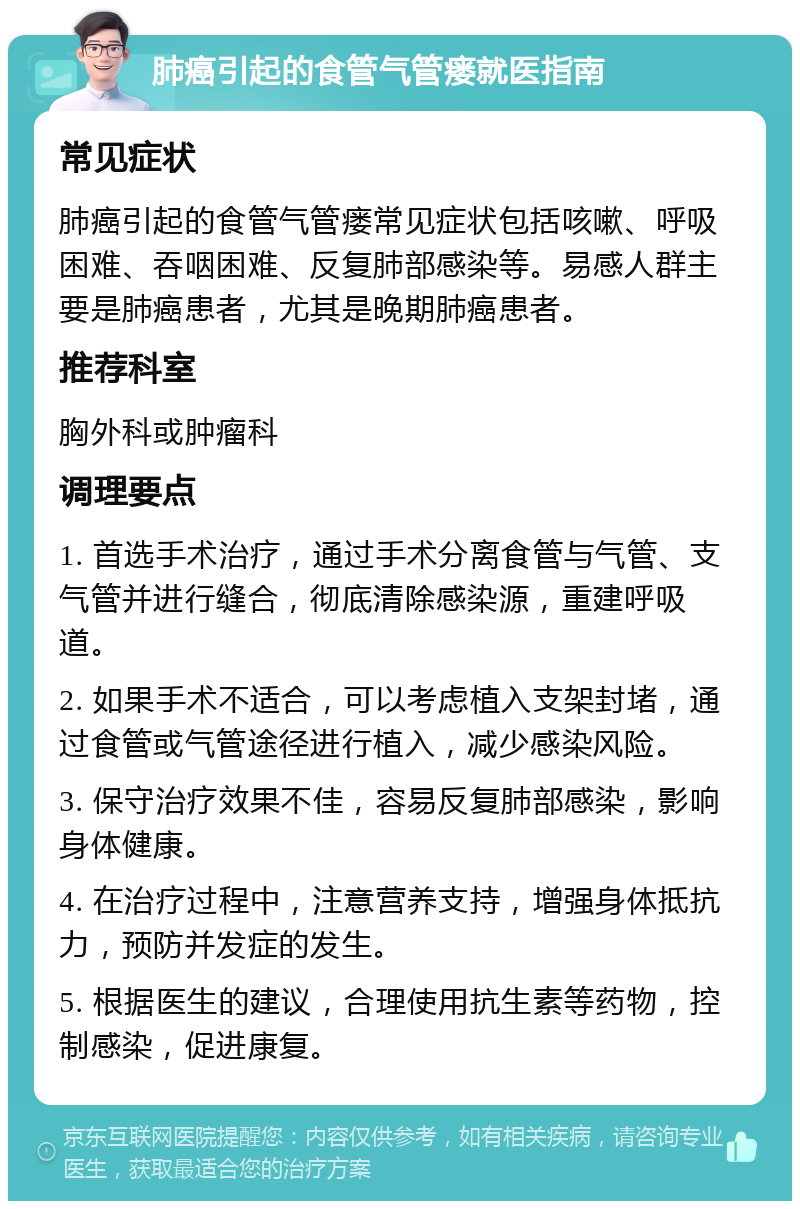 肺癌引起的食管气管瘘就医指南 常见症状 肺癌引起的食管气管瘘常见症状包括咳嗽、呼吸困难、吞咽困难、反复肺部感染等。易感人群主要是肺癌患者，尤其是晚期肺癌患者。 推荐科室 胸外科或肿瘤科 调理要点 1. 首选手术治疗，通过手术分离食管与气管、支气管并进行缝合，彻底清除感染源，重建呼吸道。 2. 如果手术不适合，可以考虑植入支架封堵，通过食管或气管途径进行植入，减少感染风险。 3. 保守治疗效果不佳，容易反复肺部感染，影响身体健康。 4. 在治疗过程中，注意营养支持，增强身体抵抗力，预防并发症的发生。 5. 根据医生的建议，合理使用抗生素等药物，控制感染，促进康复。