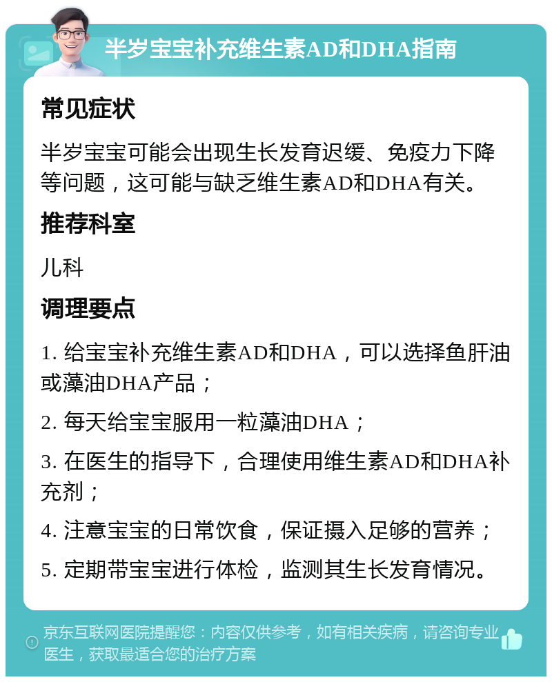 半岁宝宝补充维生素AD和DHA指南 常见症状 半岁宝宝可能会出现生长发育迟缓、免疫力下降等问题，这可能与缺乏维生素AD和DHA有关。 推荐科室 儿科 调理要点 1. 给宝宝补充维生素AD和DHA，可以选择鱼肝油或藻油DHA产品； 2. 每天给宝宝服用一粒藻油DHA； 3. 在医生的指导下，合理使用维生素AD和DHA补充剂； 4. 注意宝宝的日常饮食，保证摄入足够的营养； 5. 定期带宝宝进行体检，监测其生长发育情况。