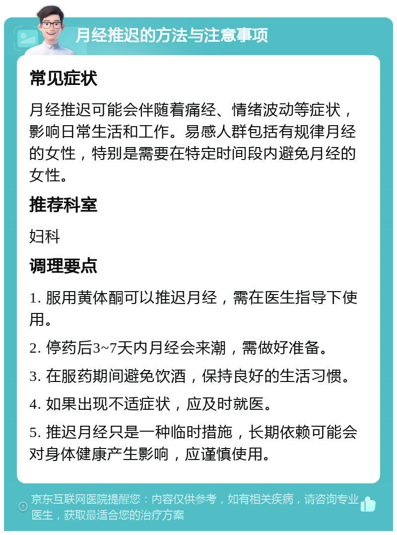 月经推迟的方法与注意事项 常见症状 月经推迟可能会伴随着痛经、情绪波动等症状，影响日常生活和工作。易感人群包括有规律月经的女性，特别是需要在特定时间段内避免月经的女性。 推荐科室 妇科 调理要点 1. 服用黄体酮可以推迟月经，需在医生指导下使用。 2. 停药后3~7天内月经会来潮，需做好准备。 3. 在服药期间避免饮酒，保持良好的生活习惯。 4. 如果出现不适症状，应及时就医。 5. 推迟月经只是一种临时措施，长期依赖可能会对身体健康产生影响，应谨慎使用。