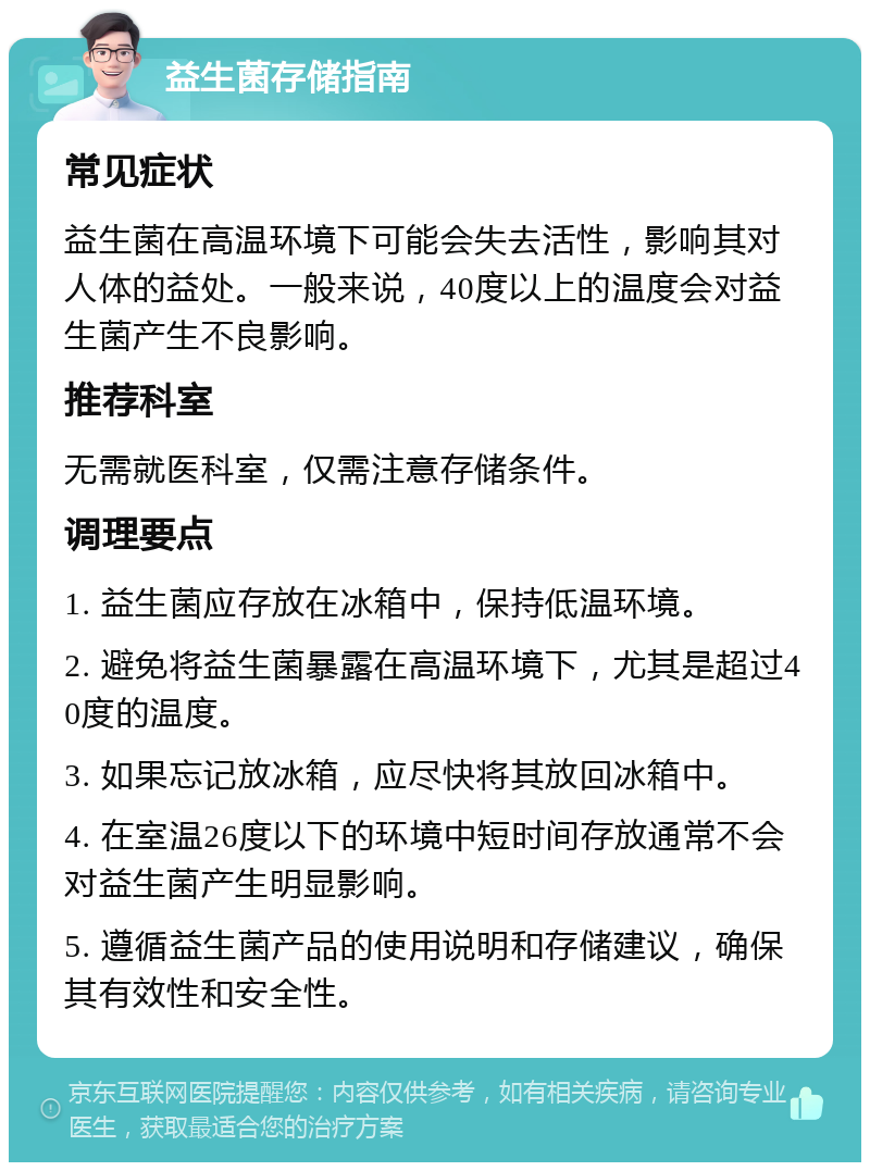 益生菌存储指南 常见症状 益生菌在高温环境下可能会失去活性，影响其对人体的益处。一般来说，40度以上的温度会对益生菌产生不良影响。 推荐科室 无需就医科室，仅需注意存储条件。 调理要点 1. 益生菌应存放在冰箱中，保持低温环境。 2. 避免将益生菌暴露在高温环境下，尤其是超过40度的温度。 3. 如果忘记放冰箱，应尽快将其放回冰箱中。 4. 在室温26度以下的环境中短时间存放通常不会对益生菌产生明显影响。 5. 遵循益生菌产品的使用说明和存储建议，确保其有效性和安全性。