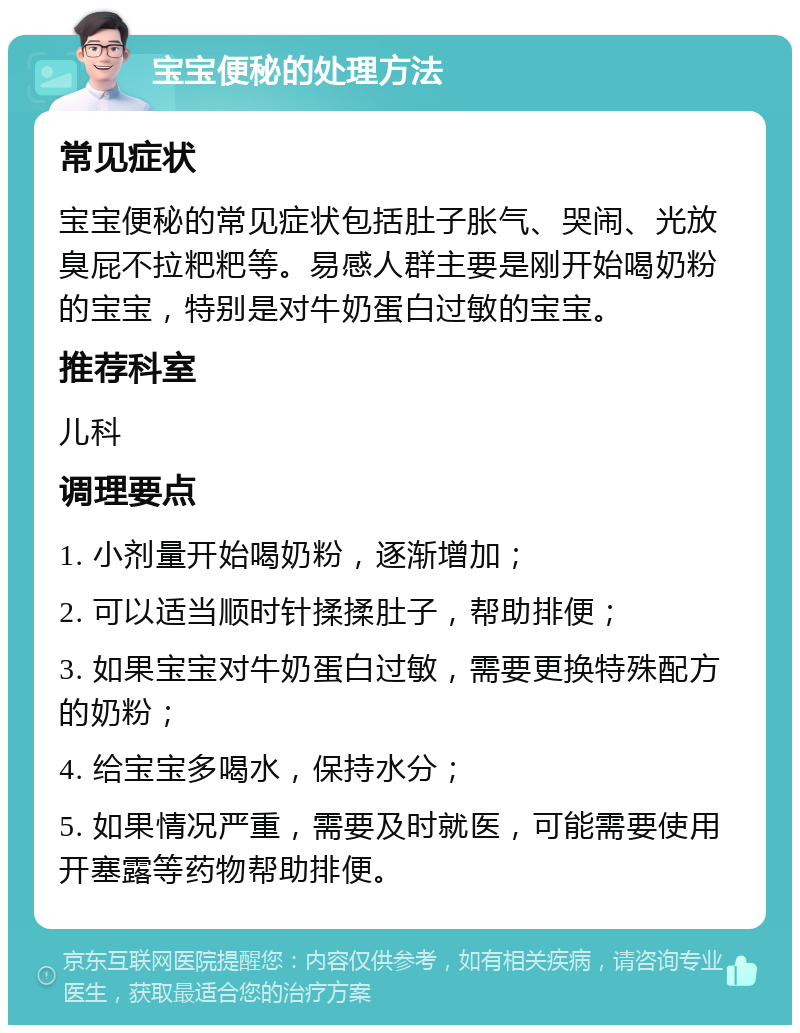 宝宝便秘的处理方法 常见症状 宝宝便秘的常见症状包括肚子胀气、哭闹、光放臭屁不拉粑粑等。易感人群主要是刚开始喝奶粉的宝宝，特别是对牛奶蛋白过敏的宝宝。 推荐科室 儿科 调理要点 1. 小剂量开始喝奶粉，逐渐增加； 2. 可以适当顺时针揉揉肚子，帮助排便； 3. 如果宝宝对牛奶蛋白过敏，需要更换特殊配方的奶粉； 4. 给宝宝多喝水，保持水分； 5. 如果情况严重，需要及时就医，可能需要使用开塞露等药物帮助排便。