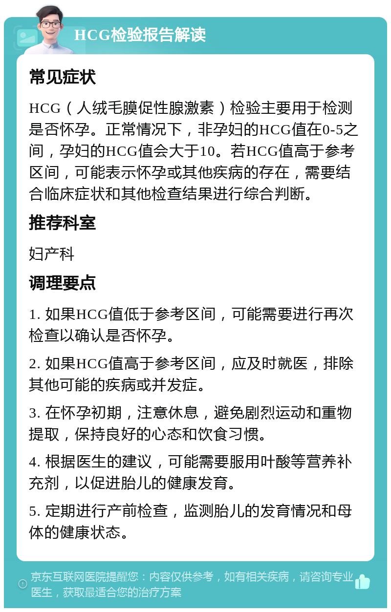 HCG检验报告解读 常见症状 HCG（人绒毛膜促性腺激素）检验主要用于检测是否怀孕。正常情况下，非孕妇的HCG值在0-5之间，孕妇的HCG值会大于10。若HCG值高于参考区间，可能表示怀孕或其他疾病的存在，需要结合临床症状和其他检查结果进行综合判断。 推荐科室 妇产科 调理要点 1. 如果HCG值低于参考区间，可能需要进行再次检查以确认是否怀孕。 2. 如果HCG值高于参考区间，应及时就医，排除其他可能的疾病或并发症。 3. 在怀孕初期，注意休息，避免剧烈运动和重物提取，保持良好的心态和饮食习惯。 4. 根据医生的建议，可能需要服用叶酸等营养补充剂，以促进胎儿的健康发育。 5. 定期进行产前检查，监测胎儿的发育情况和母体的健康状态。