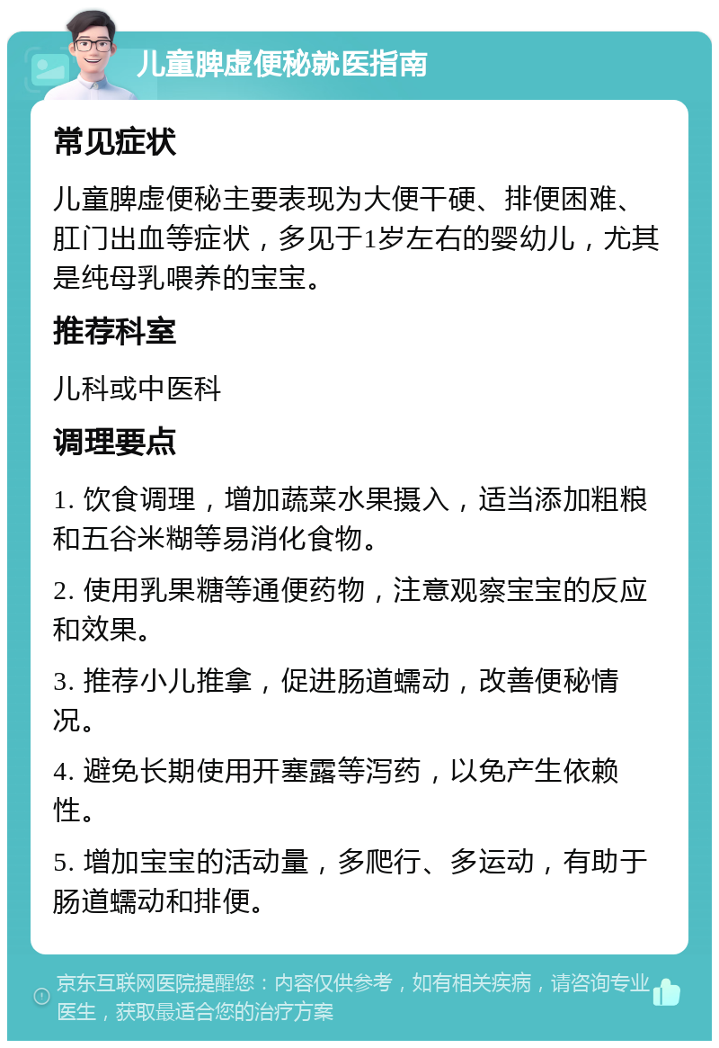 儿童脾虚便秘就医指南 常见症状 儿童脾虚便秘主要表现为大便干硬、排便困难、肛门出血等症状，多见于1岁左右的婴幼儿，尤其是纯母乳喂养的宝宝。 推荐科室 儿科或中医科 调理要点 1. 饮食调理，增加蔬菜水果摄入，适当添加粗粮和五谷米糊等易消化食物。 2. 使用乳果糖等通便药物，注意观察宝宝的反应和效果。 3. 推荐小儿推拿，促进肠道蠕动，改善便秘情况。 4. 避免长期使用开塞露等泻药，以免产生依赖性。 5. 增加宝宝的活动量，多爬行、多运动，有助于肠道蠕动和排便。