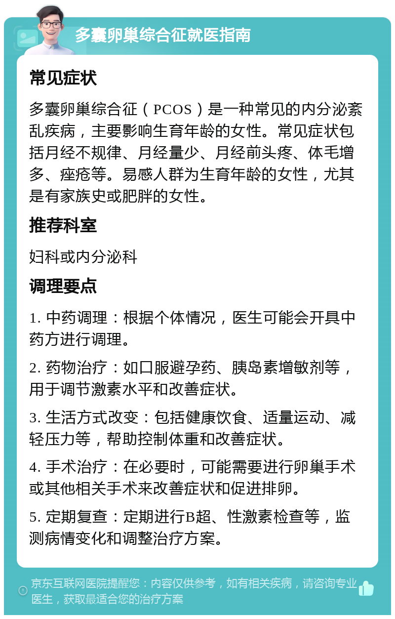 多囊卵巢综合征就医指南 常见症状 多囊卵巢综合征（PCOS）是一种常见的内分泌紊乱疾病，主要影响生育年龄的女性。常见症状包括月经不规律、月经量少、月经前头疼、体毛增多、痤疮等。易感人群为生育年龄的女性，尤其是有家族史或肥胖的女性。 推荐科室 妇科或内分泌科 调理要点 1. 中药调理：根据个体情况，医生可能会开具中药方进行调理。 2. 药物治疗：如口服避孕药、胰岛素增敏剂等，用于调节激素水平和改善症状。 3. 生活方式改变：包括健康饮食、适量运动、减轻压力等，帮助控制体重和改善症状。 4. 手术治疗：在必要时，可能需要进行卵巢手术或其他相关手术来改善症状和促进排卵。 5. 定期复查：定期进行B超、性激素检查等，监测病情变化和调整治疗方案。