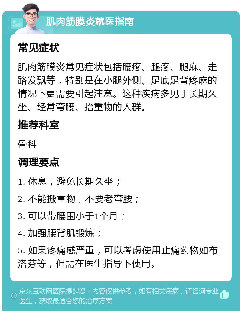 肌肉筋膜炎就医指南 常见症状 肌肉筋膜炎常见症状包括腰疼、腿疼、腿麻、走路发飘等，特别是在小腿外侧、足底足背疼麻的情况下更需要引起注意。这种疾病多见于长期久坐、经常弯腰、抬重物的人群。 推荐科室 骨科 调理要点 1. 休息，避免长期久坐； 2. 不能搬重物，不要老弯腰； 3. 可以带腰围小于1个月； 4. 加强腰背肌锻炼； 5. 如果疼痛感严重，可以考虑使用止痛药物如布洛芬等，但需在医生指导下使用。