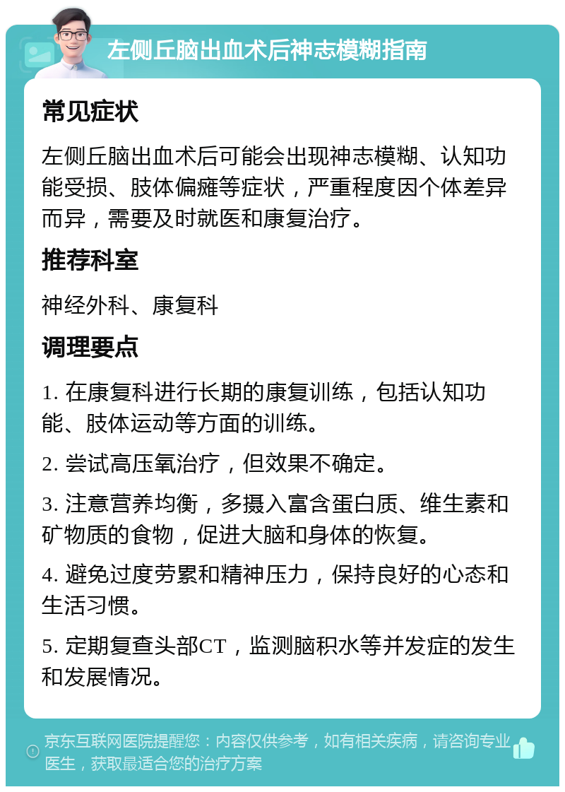 左侧丘脑出血术后神志模糊指南 常见症状 左侧丘脑出血术后可能会出现神志模糊、认知功能受损、肢体偏瘫等症状，严重程度因个体差异而异，需要及时就医和康复治疗。 推荐科室 神经外科、康复科 调理要点 1. 在康复科进行长期的康复训练，包括认知功能、肢体运动等方面的训练。 2. 尝试高压氧治疗，但效果不确定。 3. 注意营养均衡，多摄入富含蛋白质、维生素和矿物质的食物，促进大脑和身体的恢复。 4. 避免过度劳累和精神压力，保持良好的心态和生活习惯。 5. 定期复查头部CT，监测脑积水等并发症的发生和发展情况。