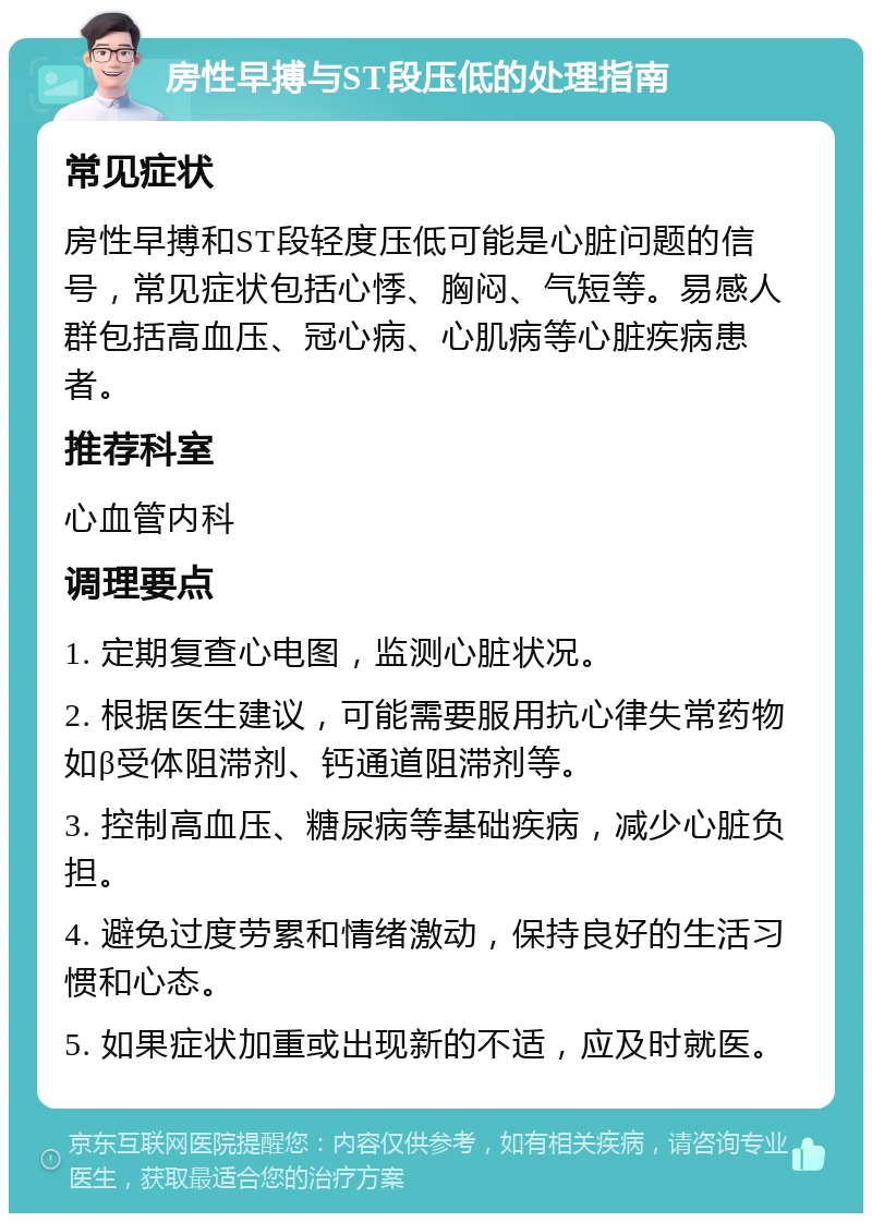 房性早搏与ST段压低的处理指南 常见症状 房性早搏和ST段轻度压低可能是心脏问题的信号，常见症状包括心悸、胸闷、气短等。易感人群包括高血压、冠心病、心肌病等心脏疾病患者。 推荐科室 心血管内科 调理要点 1. 定期复查心电图，监测心脏状况。 2. 根据医生建议，可能需要服用抗心律失常药物如β受体阻滞剂、钙通道阻滞剂等。 3. 控制高血压、糖尿病等基础疾病，减少心脏负担。 4. 避免过度劳累和情绪激动，保持良好的生活习惯和心态。 5. 如果症状加重或出现新的不适，应及时就医。