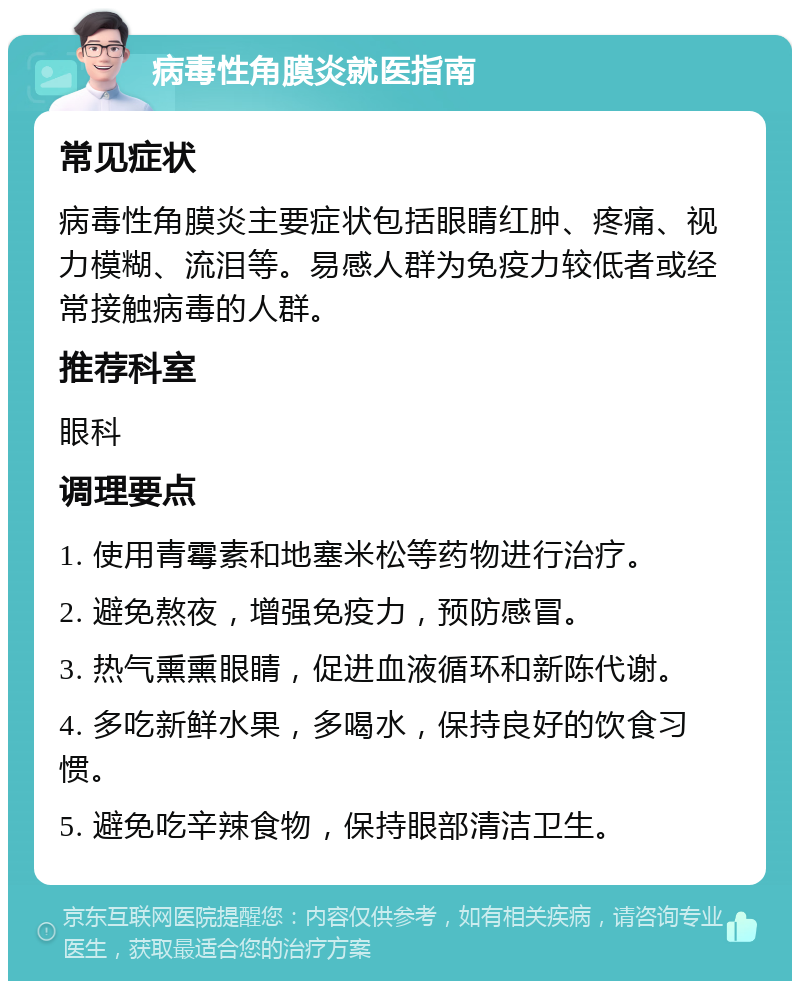 病毒性角膜炎就医指南 常见症状 病毒性角膜炎主要症状包括眼睛红肿、疼痛、视力模糊、流泪等。易感人群为免疫力较低者或经常接触病毒的人群。 推荐科室 眼科 调理要点 1. 使用青霉素和地塞米松等药物进行治疗。 2. 避免熬夜，增强免疫力，预防感冒。 3. 热气熏熏眼睛，促进血液循环和新陈代谢。 4. 多吃新鲜水果，多喝水，保持良好的饮食习惯。 5. 避免吃辛辣食物，保持眼部清洁卫生。