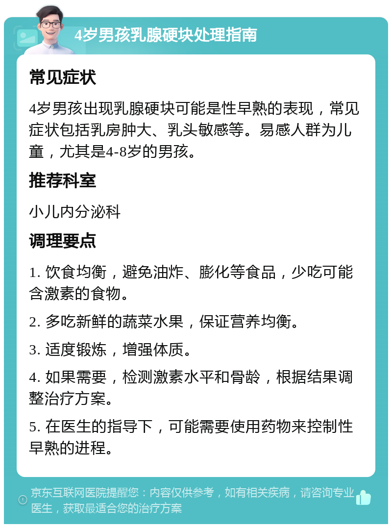 4岁男孩乳腺硬块处理指南 常见症状 4岁男孩出现乳腺硬块可能是性早熟的表现，常见症状包括乳房肿大、乳头敏感等。易感人群为儿童，尤其是4-8岁的男孩。 推荐科室 小儿内分泌科 调理要点 1. 饮食均衡，避免油炸、膨化等食品，少吃可能含激素的食物。 2. 多吃新鲜的蔬菜水果，保证营养均衡。 3. 适度锻炼，增强体质。 4. 如果需要，检测激素水平和骨龄，根据结果调整治疗方案。 5. 在医生的指导下，可能需要使用药物来控制性早熟的进程。