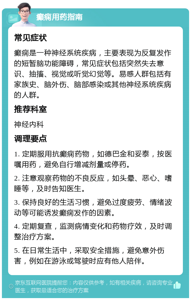 癫痫用药指南 常见症状 癫痫是一种神经系统疾病，主要表现为反复发作的短暂脑功能障碍，常见症状包括突然失去意识、抽搐、视觉或听觉幻觉等。易感人群包括有家族史、脑外伤、脑部感染或其他神经系统疾病的人群。 推荐科室 神经内科 调理要点 1. 定期服用抗癫痫药物，如德巴金和妥泰，按医嘱用药，避免自行增减剂量或停药。 2. 注意观察药物的不良反应，如头晕、恶心、嗜睡等，及时告知医生。 3. 保持良好的生活习惯，避免过度疲劳、情绪波动等可能诱发癫痫发作的因素。 4. 定期复查，监测病情变化和药物疗效，及时调整治疗方案。 5. 在日常生活中，采取安全措施，避免意外伤害，例如在游泳或驾驶时应有他人陪伴。