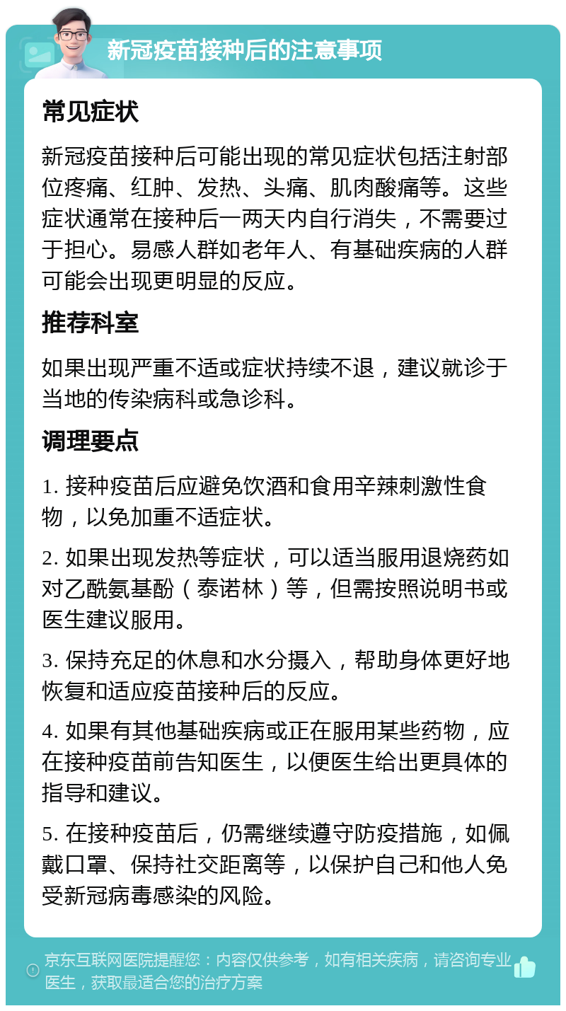 新冠疫苗接种后的注意事项 常见症状 新冠疫苗接种后可能出现的常见症状包括注射部位疼痛、红肿、发热、头痛、肌肉酸痛等。这些症状通常在接种后一两天内自行消失，不需要过于担心。易感人群如老年人、有基础疾病的人群可能会出现更明显的反应。 推荐科室 如果出现严重不适或症状持续不退，建议就诊于当地的传染病科或急诊科。 调理要点 1. 接种疫苗后应避免饮酒和食用辛辣刺激性食物，以免加重不适症状。 2. 如果出现发热等症状，可以适当服用退烧药如对乙酰氨基酚（泰诺林）等，但需按照说明书或医生建议服用。 3. 保持充足的休息和水分摄入，帮助身体更好地恢复和适应疫苗接种后的反应。 4. 如果有其他基础疾病或正在服用某些药物，应在接种疫苗前告知医生，以便医生给出更具体的指导和建议。 5. 在接种疫苗后，仍需继续遵守防疫措施，如佩戴口罩、保持社交距离等，以保护自己和他人免受新冠病毒感染的风险。