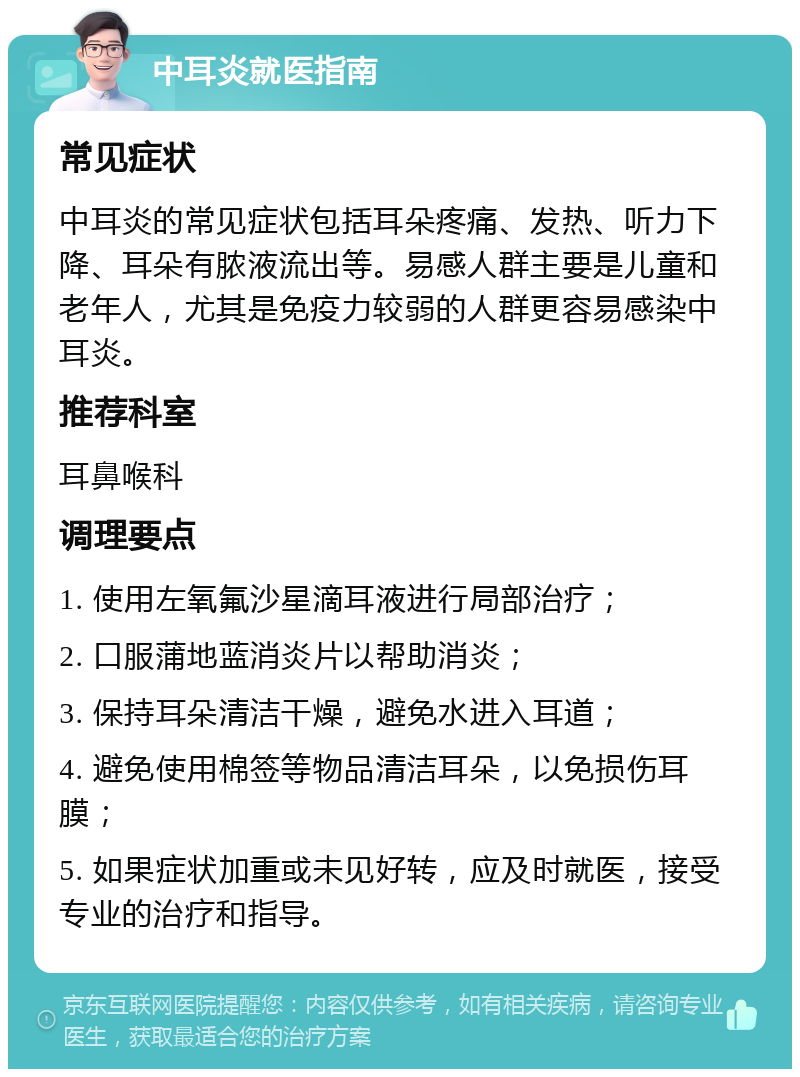 中耳炎就医指南 常见症状 中耳炎的常见症状包括耳朵疼痛、发热、听力下降、耳朵有脓液流出等。易感人群主要是儿童和老年人，尤其是免疫力较弱的人群更容易感染中耳炎。 推荐科室 耳鼻喉科 调理要点 1. 使用左氧氟沙星滴耳液进行局部治疗； 2. 口服蒲地蓝消炎片以帮助消炎； 3. 保持耳朵清洁干燥，避免水进入耳道； 4. 避免使用棉签等物品清洁耳朵，以免损伤耳膜； 5. 如果症状加重或未见好转，应及时就医，接受专业的治疗和指导。