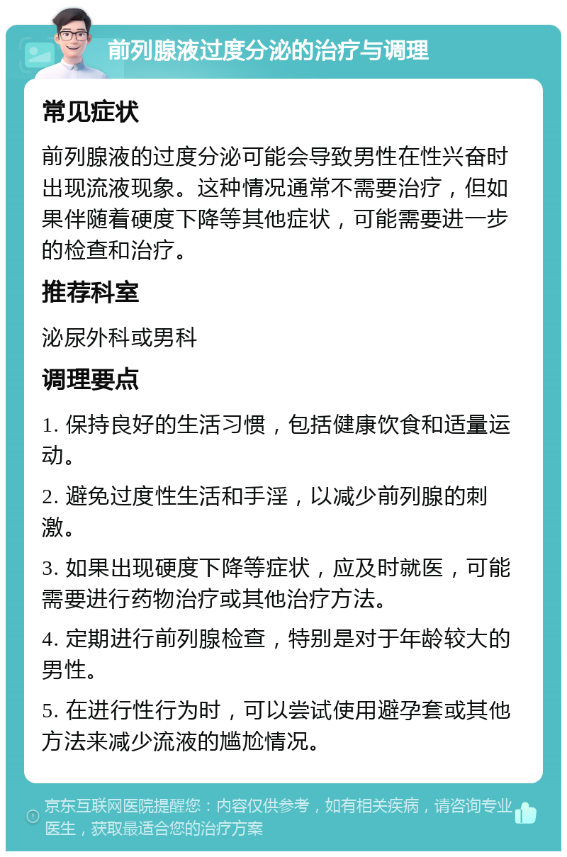 前列腺液过度分泌的治疗与调理 常见症状 前列腺液的过度分泌可能会导致男性在性兴奋时出现流液现象。这种情况通常不需要治疗，但如果伴随着硬度下降等其他症状，可能需要进一步的检查和治疗。 推荐科室 泌尿外科或男科 调理要点 1. 保持良好的生活习惯，包括健康饮食和适量运动。 2. 避免过度性生活和手淫，以减少前列腺的刺激。 3. 如果出现硬度下降等症状，应及时就医，可能需要进行药物治疗或其他治疗方法。 4. 定期进行前列腺检查，特别是对于年龄较大的男性。 5. 在进行性行为时，可以尝试使用避孕套或其他方法来减少流液的尴尬情况。