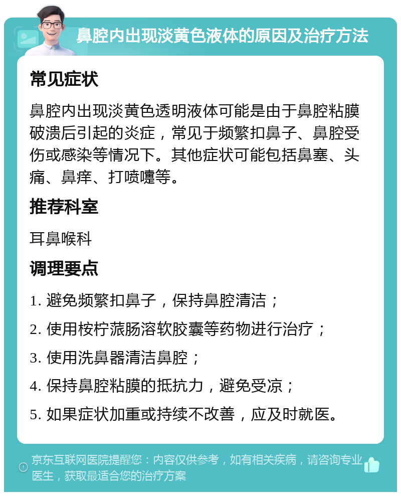 鼻腔内出现淡黄色液体的原因及治疗方法 常见症状 鼻腔内出现淡黄色透明液体可能是由于鼻腔粘膜破溃后引起的炎症，常见于频繁扣鼻子、鼻腔受伤或感染等情况下。其他症状可能包括鼻塞、头痛、鼻痒、打喷嚏等。 推荐科室 耳鼻喉科 调理要点 1. 避免频繁扣鼻子，保持鼻腔清洁； 2. 使用桉柠蒎肠溶软胶囊等药物进行治疗； 3. 使用洗鼻器清洁鼻腔； 4. 保持鼻腔粘膜的抵抗力，避免受凉； 5. 如果症状加重或持续不改善，应及时就医。