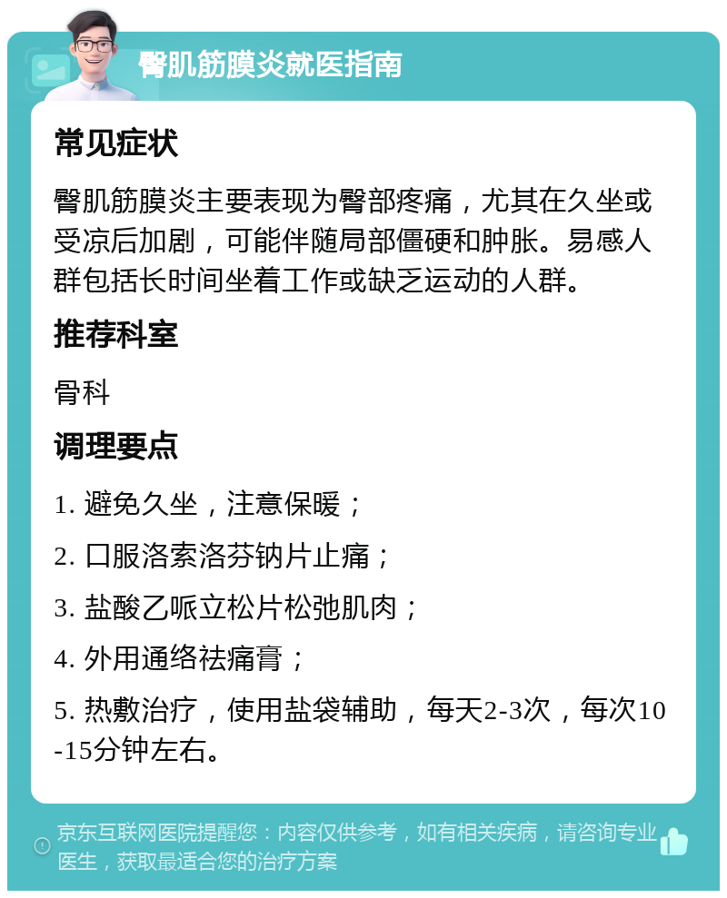 臀肌筋膜炎就医指南 常见症状 臀肌筋膜炎主要表现为臀部疼痛，尤其在久坐或受凉后加剧，可能伴随局部僵硬和肿胀。易感人群包括长时间坐着工作或缺乏运动的人群。 推荐科室 骨科 调理要点 1. 避免久坐，注意保暖； 2. 口服洛索洛芬钠片止痛； 3. 盐酸乙哌立松片松弛肌肉； 4. 外用通络祛痛膏； 5. 热敷治疗，使用盐袋辅助，每天2-3次，每次10-15分钟左右。