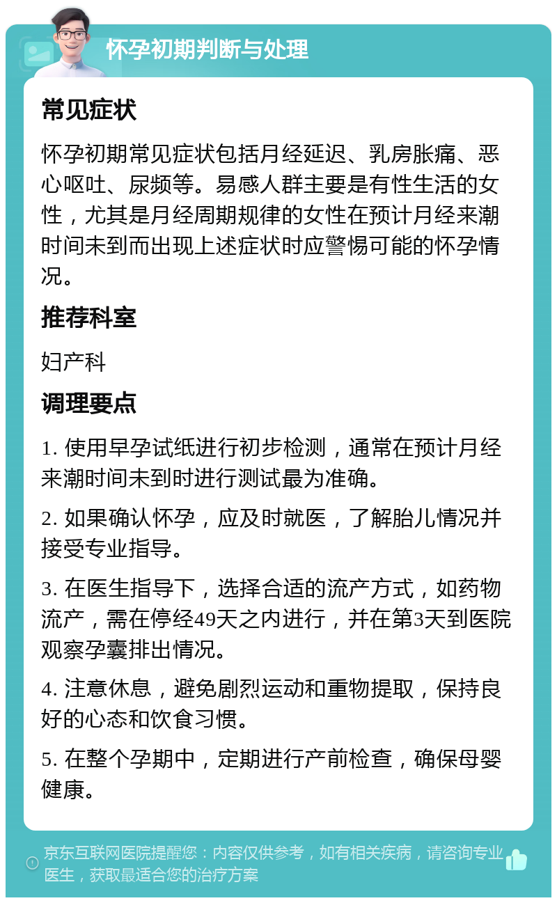 怀孕初期判断与处理 常见症状 怀孕初期常见症状包括月经延迟、乳房胀痛、恶心呕吐、尿频等。易感人群主要是有性生活的女性，尤其是月经周期规律的女性在预计月经来潮时间未到而出现上述症状时应警惕可能的怀孕情况。 推荐科室 妇产科 调理要点 1. 使用早孕试纸进行初步检测，通常在预计月经来潮时间未到时进行测试最为准确。 2. 如果确认怀孕，应及时就医，了解胎儿情况并接受专业指导。 3. 在医生指导下，选择合适的流产方式，如药物流产，需在停经49天之内进行，并在第3天到医院观察孕囊排出情况。 4. 注意休息，避免剧烈运动和重物提取，保持良好的心态和饮食习惯。 5. 在整个孕期中，定期进行产前检查，确保母婴健康。