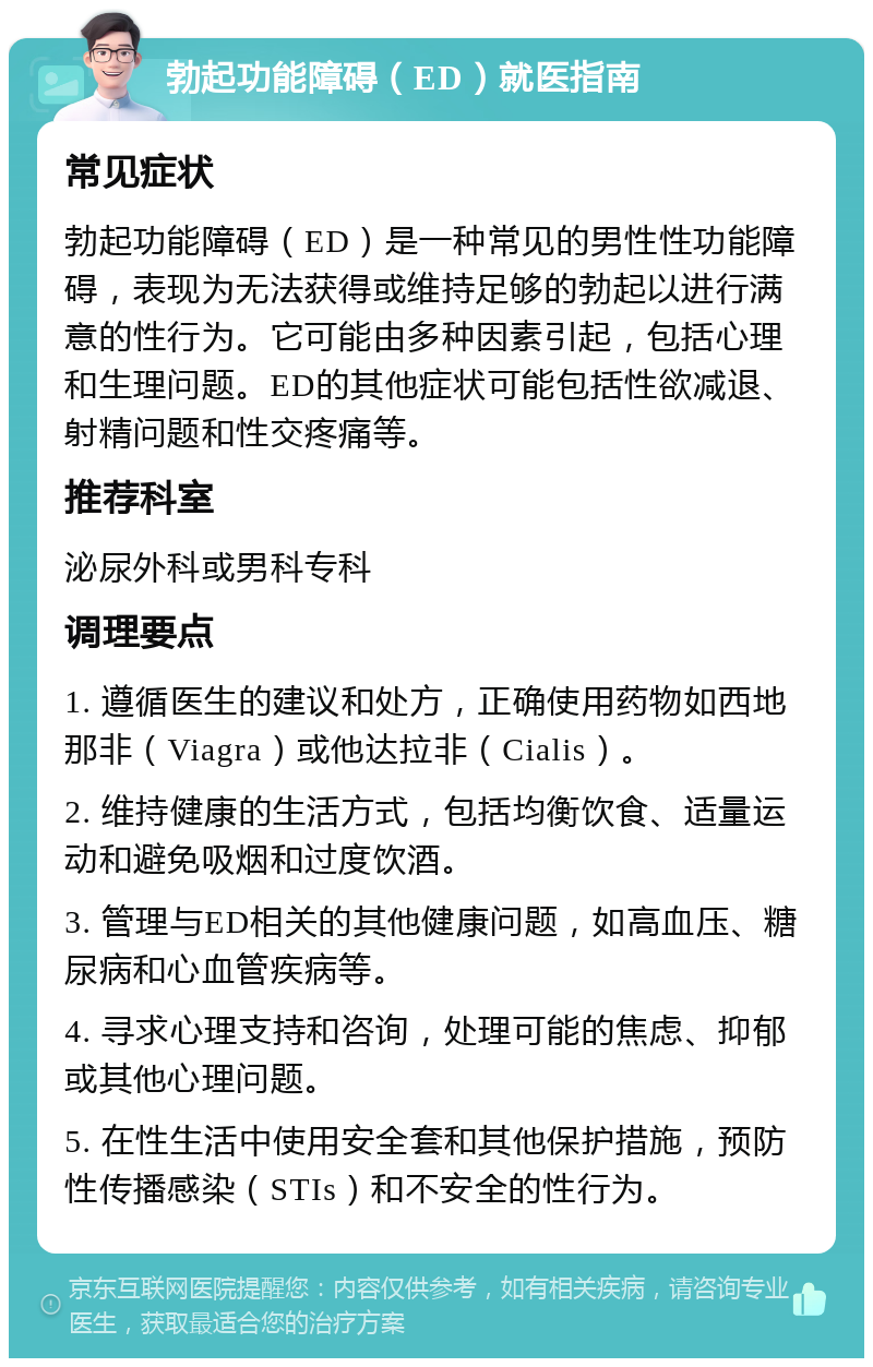 勃起功能障碍（ED）就医指南 常见症状 勃起功能障碍（ED）是一种常见的男性性功能障碍，表现为无法获得或维持足够的勃起以进行满意的性行为。它可能由多种因素引起，包括心理和生理问题。ED的其他症状可能包括性欲减退、射精问题和性交疼痛等。 推荐科室 泌尿外科或男科专科 调理要点 1. 遵循医生的建议和处方，正确使用药物如西地那非（Viagra）或他达拉非（Cialis）。 2. 维持健康的生活方式，包括均衡饮食、适量运动和避免吸烟和过度饮酒。 3. 管理与ED相关的其他健康问题，如高血压、糖尿病和心血管疾病等。 4. 寻求心理支持和咨询，处理可能的焦虑、抑郁或其他心理问题。 5. 在性生活中使用安全套和其他保护措施，预防性传播感染（STIs）和不安全的性行为。