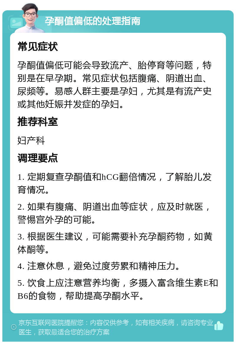 孕酮值偏低的处理指南 常见症状 孕酮值偏低可能会导致流产、胎停育等问题，特别是在早孕期。常见症状包括腹痛、阴道出血、尿频等。易感人群主要是孕妇，尤其是有流产史或其他妊娠并发症的孕妇。 推荐科室 妇产科 调理要点 1. 定期复查孕酮值和hCG翻倍情况，了解胎儿发育情况。 2. 如果有腹痛、阴道出血等症状，应及时就医，警惕宫外孕的可能。 3. 根据医生建议，可能需要补充孕酮药物，如黄体酮等。 4. 注意休息，避免过度劳累和精神压力。 5. 饮食上应注意营养均衡，多摄入富含维生素E和B6的食物，帮助提高孕酮水平。