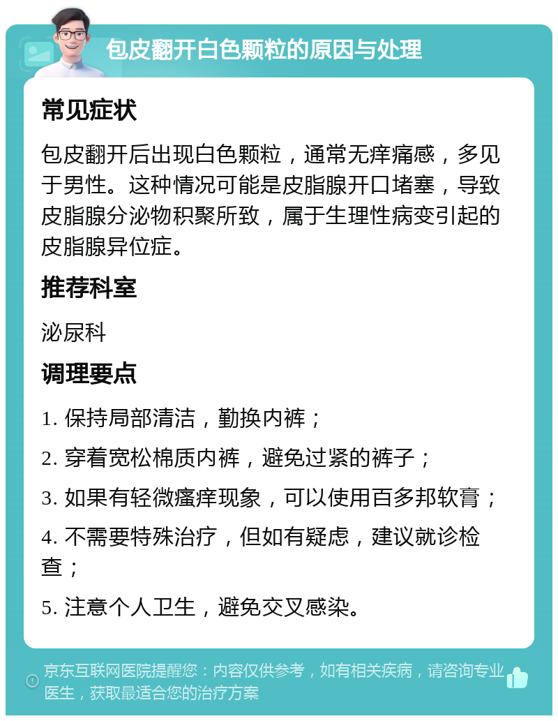 包皮翻开白色颗粒的原因与处理 常见症状 包皮翻开后出现白色颗粒，通常无痒痛感，多见于男性。这种情况可能是皮脂腺开口堵塞，导致皮脂腺分泌物积聚所致，属于生理性病变引起的皮脂腺异位症。 推荐科室 泌尿科 调理要点 1. 保持局部清洁，勤换内裤； 2. 穿着宽松棉质内裤，避免过紧的裤子； 3. 如果有轻微瘙痒现象，可以使用百多邦软膏； 4. 不需要特殊治疗，但如有疑虑，建议就诊检查； 5. 注意个人卫生，避免交叉感染。