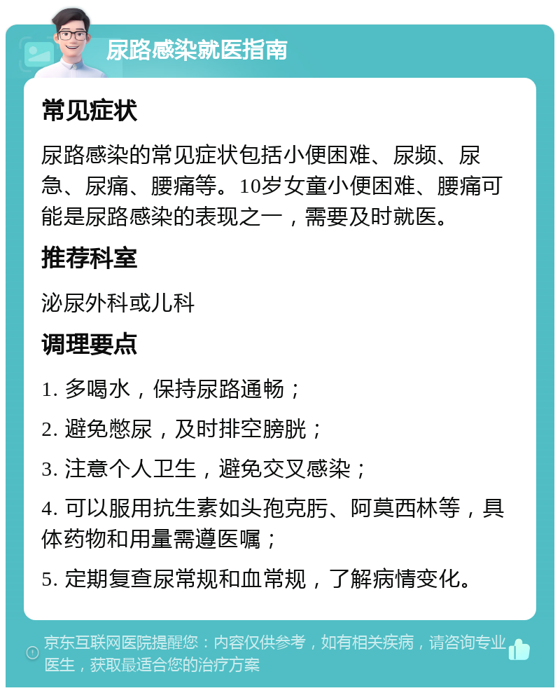 尿路感染就医指南 常见症状 尿路感染的常见症状包括小便困难、尿频、尿急、尿痛、腰痛等。10岁女童小便困难、腰痛可能是尿路感染的表现之一，需要及时就医。 推荐科室 泌尿外科或儿科 调理要点 1. 多喝水，保持尿路通畅； 2. 避免憋尿，及时排空膀胱； 3. 注意个人卫生，避免交叉感染； 4. 可以服用抗生素如头孢克肟、阿莫西林等，具体药物和用量需遵医嘱； 5. 定期复查尿常规和血常规，了解病情变化。