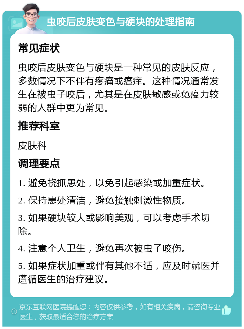 虫咬后皮肤变色与硬块的处理指南 常见症状 虫咬后皮肤变色与硬块是一种常见的皮肤反应，多数情况下不伴有疼痛或瘙痒。这种情况通常发生在被虫子咬后，尤其是在皮肤敏感或免疫力较弱的人群中更为常见。 推荐科室 皮肤科 调理要点 1. 避免挠抓患处，以免引起感染或加重症状。 2. 保持患处清洁，避免接触刺激性物质。 3. 如果硬块较大或影响美观，可以考虑手术切除。 4. 注意个人卫生，避免再次被虫子咬伤。 5. 如果症状加重或伴有其他不适，应及时就医并遵循医生的治疗建议。