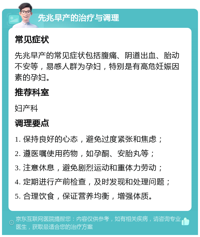 先兆早产的治疗与调理 常见症状 先兆早产的常见症状包括腹痛、阴道出血、胎动不安等，易感人群为孕妇，特别是有高危妊娠因素的孕妇。 推荐科室 妇产科 调理要点 1. 保持良好的心态，避免过度紧张和焦虑； 2. 遵医嘱使用药物，如孕酮、安胎丸等； 3. 注意休息，避免剧烈运动和重体力劳动； 4. 定期进行产前检查，及时发现和处理问题； 5. 合理饮食，保证营养均衡，增强体质。