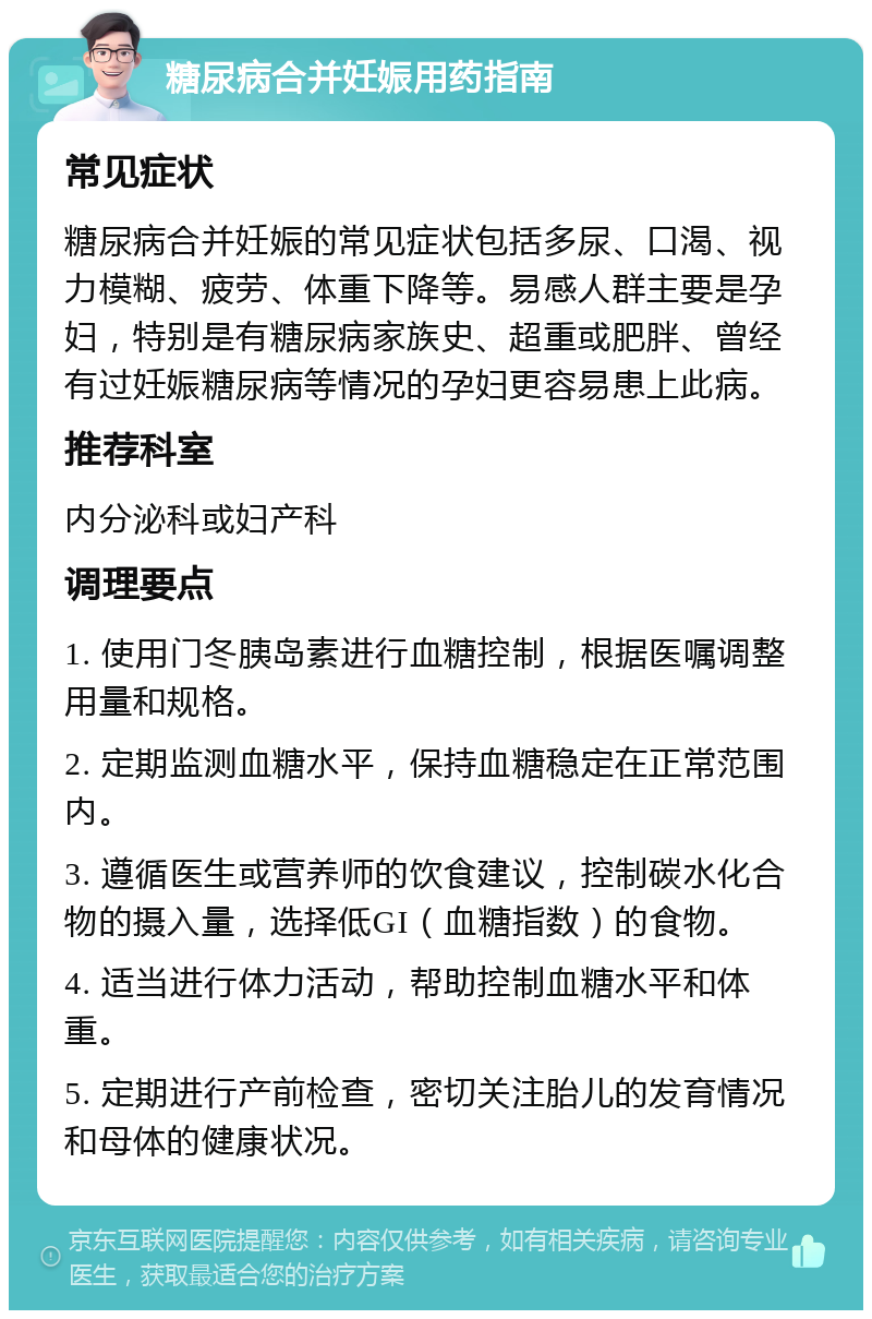 糖尿病合并妊娠用药指南 常见症状 糖尿病合并妊娠的常见症状包括多尿、口渴、视力模糊、疲劳、体重下降等。易感人群主要是孕妇，特别是有糖尿病家族史、超重或肥胖、曾经有过妊娠糖尿病等情况的孕妇更容易患上此病。 推荐科室 内分泌科或妇产科 调理要点 1. 使用门冬胰岛素进行血糖控制，根据医嘱调整用量和规格。 2. 定期监测血糖水平，保持血糖稳定在正常范围内。 3. 遵循医生或营养师的饮食建议，控制碳水化合物的摄入量，选择低GI（血糖指数）的食物。 4. 适当进行体力活动，帮助控制血糖水平和体重。 5. 定期进行产前检查，密切关注胎儿的发育情况和母体的健康状况。