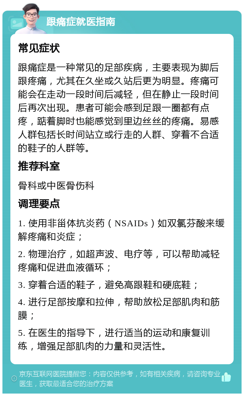 跟痛症就医指南 常见症状 跟痛症是一种常见的足部疾病，主要表现为脚后跟疼痛，尤其在久坐或久站后更为明显。疼痛可能会在走动一段时间后减轻，但在静止一段时间后再次出现。患者可能会感到足跟一圈都有点疼，踮着脚时也能感觉到里边丝丝的疼痛。易感人群包括长时间站立或行走的人群、穿着不合适的鞋子的人群等。 推荐科室 骨科或中医骨伤科 调理要点 1. 使用非甾体抗炎药（NSAIDs）如双氯芬酸来缓解疼痛和炎症； 2. 物理治疗，如超声波、电疗等，可以帮助减轻疼痛和促进血液循环； 3. 穿着合适的鞋子，避免高跟鞋和硬底鞋； 4. 进行足部按摩和拉伸，帮助放松足部肌肉和筋膜； 5. 在医生的指导下，进行适当的运动和康复训练，增强足部肌肉的力量和灵活性。