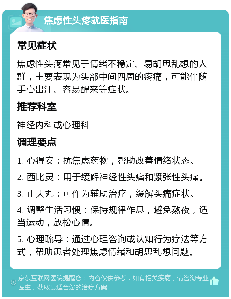 焦虑性头疼就医指南 常见症状 焦虑性头疼常见于情绪不稳定、易胡思乱想的人群，主要表现为头部中间四周的疼痛，可能伴随手心出汗、容易醒来等症状。 推荐科室 神经内科或心理科 调理要点 1. 心得安：抗焦虑药物，帮助改善情绪状态。 2. 西比灵：用于缓解神经性头痛和紧张性头痛。 3. 正天丸：可作为辅助治疗，缓解头痛症状。 4. 调整生活习惯：保持规律作息，避免熬夜，适当运动，放松心情。 5. 心理疏导：通过心理咨询或认知行为疗法等方式，帮助患者处理焦虑情绪和胡思乱想问题。