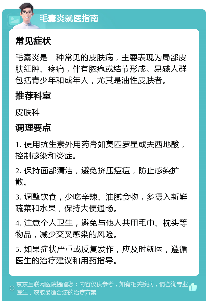 毛囊炎就医指南 常见症状 毛囊炎是一种常见的皮肤病，主要表现为局部皮肤红肿、疼痛，伴有脓疱或结节形成。易感人群包括青少年和成年人，尤其是油性皮肤者。 推荐科室 皮肤科 调理要点 1. 使用抗生素外用药膏如莫匹罗星或夫西地酸，控制感染和炎症。 2. 保持面部清洁，避免挤压痘痘，防止感染扩散。 3. 调整饮食，少吃辛辣、油腻食物，多摄入新鲜蔬菜和水果，保持大便通畅。 4. 注意个人卫生，避免与他人共用毛巾、枕头等物品，减少交叉感染的风险。 5. 如果症状严重或反复发作，应及时就医，遵循医生的治疗建议和用药指导。