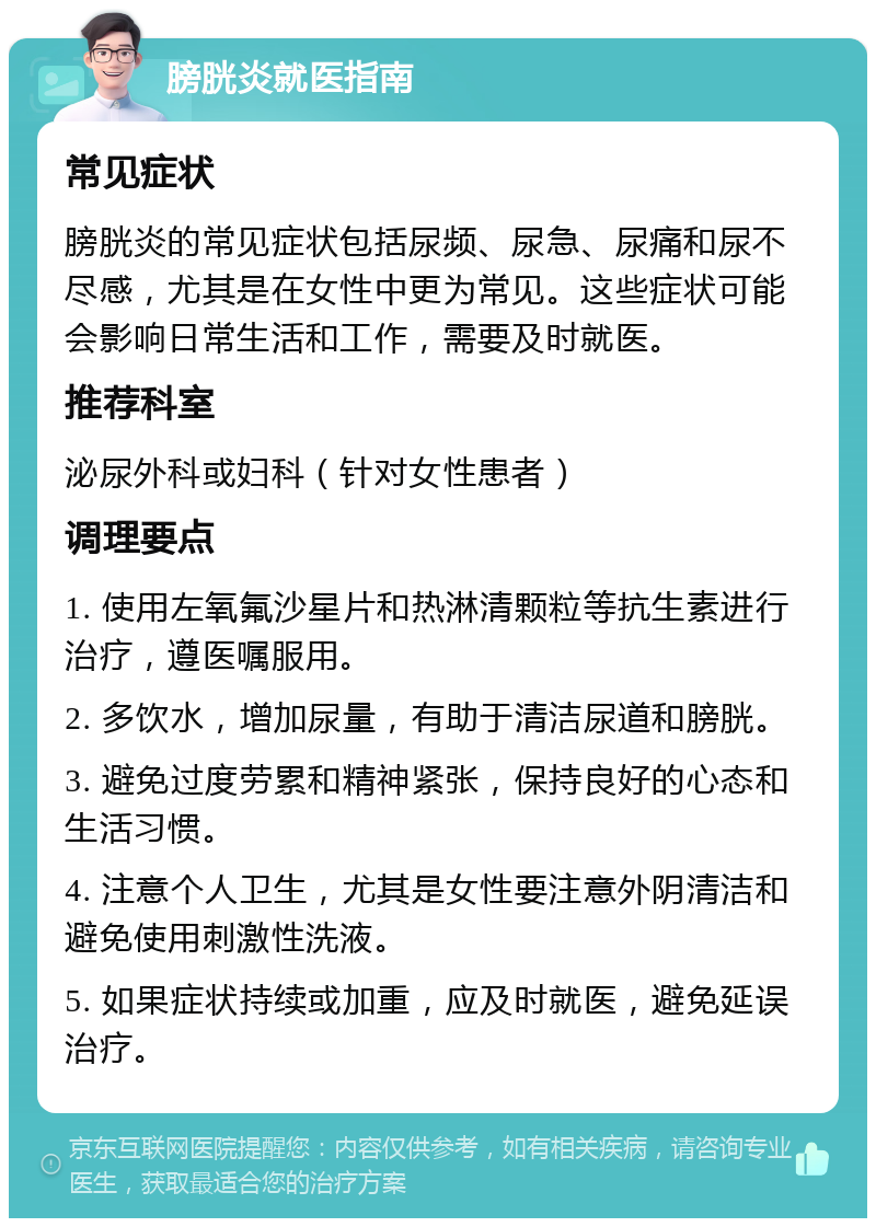 膀胱炎就医指南 常见症状 膀胱炎的常见症状包括尿频、尿急、尿痛和尿不尽感，尤其是在女性中更为常见。这些症状可能会影响日常生活和工作，需要及时就医。 推荐科室 泌尿外科或妇科（针对女性患者） 调理要点 1. 使用左氧氟沙星片和热淋清颗粒等抗生素进行治疗，遵医嘱服用。 2. 多饮水，增加尿量，有助于清洁尿道和膀胱。 3. 避免过度劳累和精神紧张，保持良好的心态和生活习惯。 4. 注意个人卫生，尤其是女性要注意外阴清洁和避免使用刺激性洗液。 5. 如果症状持续或加重，应及时就医，避免延误治疗。