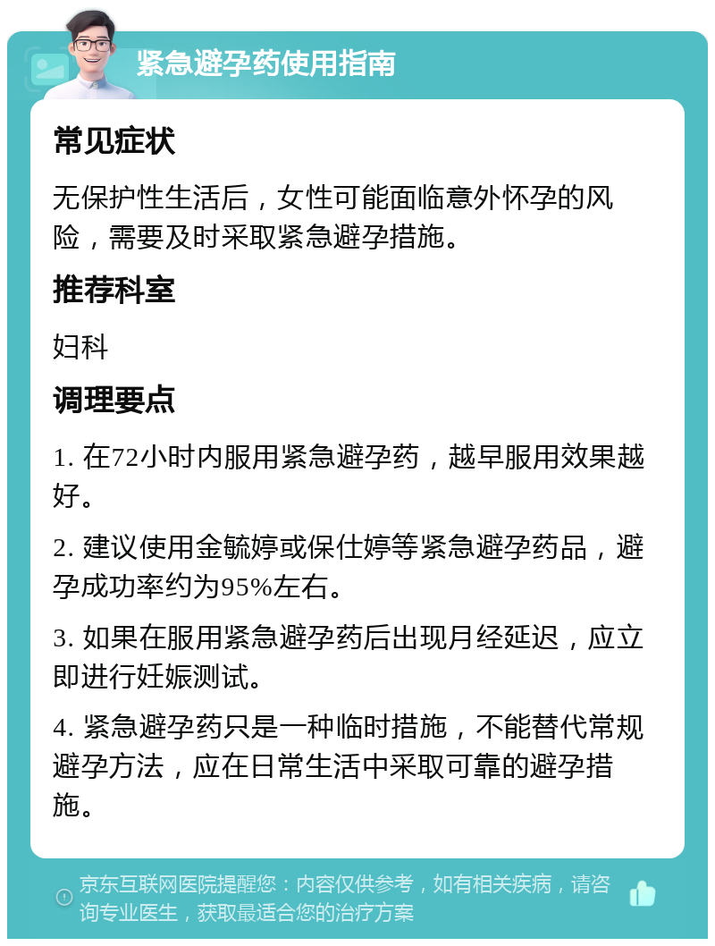 紧急避孕药使用指南 常见症状 无保护性生活后，女性可能面临意外怀孕的风险，需要及时采取紧急避孕措施。 推荐科室 妇科 调理要点 1. 在72小时内服用紧急避孕药，越早服用效果越好。 2. 建议使用金毓婷或保仕婷等紧急避孕药品，避孕成功率约为95%左右。 3. 如果在服用紧急避孕药后出现月经延迟，应立即进行妊娠测试。 4. 紧急避孕药只是一种临时措施，不能替代常规避孕方法，应在日常生活中采取可靠的避孕措施。