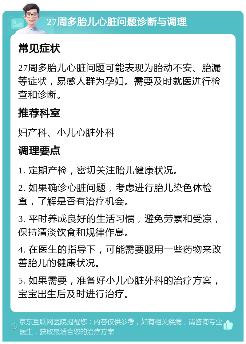 27周多胎儿心脏问题诊断与调理 常见症状 27周多胎儿心脏问题可能表现为胎动不安、胎漏等症状，易感人群为孕妇。需要及时就医进行检查和诊断。 推荐科室 妇产科、小儿心脏外科 调理要点 1. 定期产检，密切关注胎儿健康状况。 2. 如果确诊心脏问题，考虑进行胎儿染色体检查，了解是否有治疗机会。 3. 平时养成良好的生活习惯，避免劳累和受凉，保持清淡饮食和规律作息。 4. 在医生的指导下，可能需要服用一些药物来改善胎儿的健康状况。 5. 如果需要，准备好小儿心脏外科的治疗方案，宝宝出生后及时进行治疗。