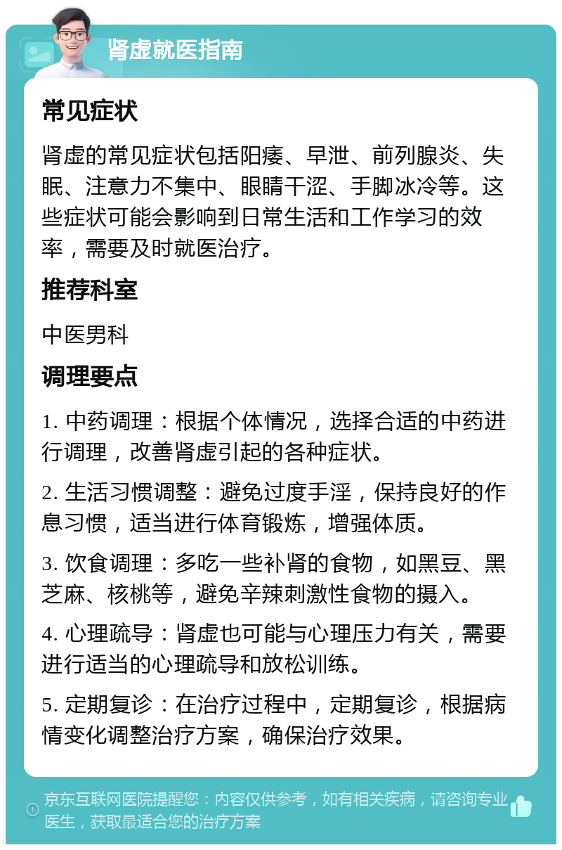 肾虚就医指南 常见症状 肾虚的常见症状包括阳痿、早泄、前列腺炎、失眠、注意力不集中、眼睛干涩、手脚冰冷等。这些症状可能会影响到日常生活和工作学习的效率，需要及时就医治疗。 推荐科室 中医男科 调理要点 1. 中药调理：根据个体情况，选择合适的中药进行调理，改善肾虚引起的各种症状。 2. 生活习惯调整：避免过度手淫，保持良好的作息习惯，适当进行体育锻炼，增强体质。 3. 饮食调理：多吃一些补肾的食物，如黑豆、黑芝麻、核桃等，避免辛辣刺激性食物的摄入。 4. 心理疏导：肾虚也可能与心理压力有关，需要进行适当的心理疏导和放松训练。 5. 定期复诊：在治疗过程中，定期复诊，根据病情变化调整治疗方案，确保治疗效果。