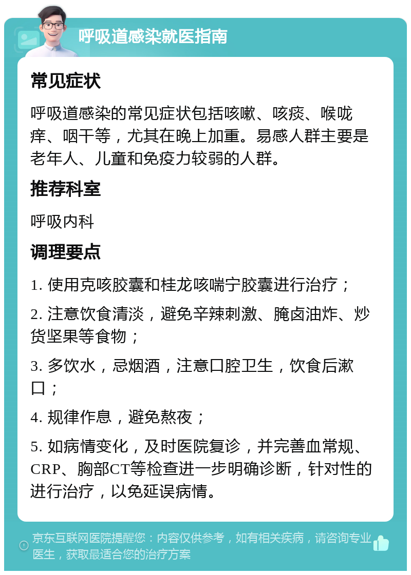 呼吸道感染就医指南 常见症状 呼吸道感染的常见症状包括咳嗽、咳痰、喉咙痒、咽干等，尤其在晚上加重。易感人群主要是老年人、儿童和免疫力较弱的人群。 推荐科室 呼吸内科 调理要点 1. 使用克咳胶囊和桂龙咳喘宁胶囊进行治疗； 2. 注意饮食清淡，避免辛辣刺激、腌卤油炸、炒货坚果等食物； 3. 多饮水，忌烟酒，注意口腔卫生，饮食后漱口； 4. 规律作息，避免熬夜； 5. 如病情变化，及时医院复诊，并完善血常规、CRP、胸部CT等检查进一步明确诊断，针对性的进行治疗，以免延误病情。