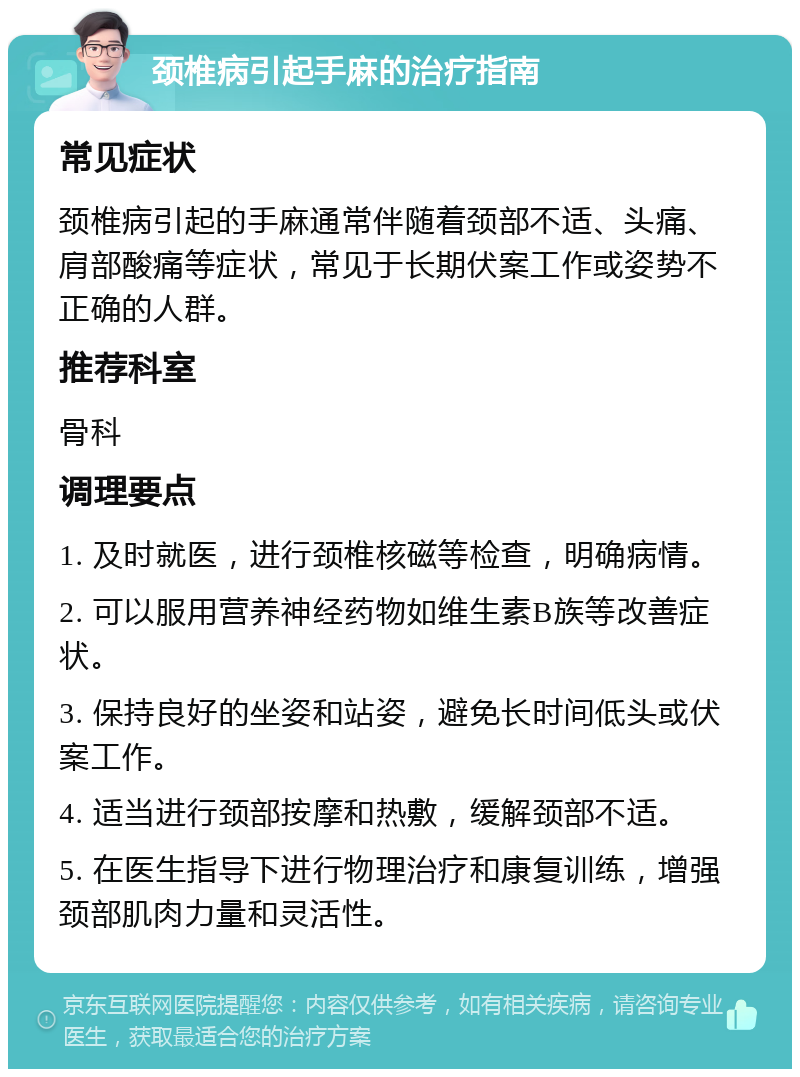 颈椎病引起手麻的治疗指南 常见症状 颈椎病引起的手麻通常伴随着颈部不适、头痛、肩部酸痛等症状，常见于长期伏案工作或姿势不正确的人群。 推荐科室 骨科 调理要点 1. 及时就医，进行颈椎核磁等检查，明确病情。 2. 可以服用营养神经药物如维生素B族等改善症状。 3. 保持良好的坐姿和站姿，避免长时间低头或伏案工作。 4. 适当进行颈部按摩和热敷，缓解颈部不适。 5. 在医生指导下进行物理治疗和康复训练，增强颈部肌肉力量和灵活性。