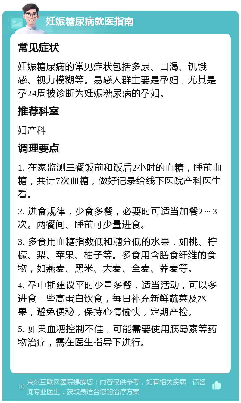 妊娠糖尿病就医指南 常见症状 妊娠糖尿病的常见症状包括多尿、口渴、饥饿感、视力模糊等。易感人群主要是孕妇，尤其是孕24周被诊断为妊娠糖尿病的孕妇。 推荐科室 妇产科 调理要点 1. 在家监测三餐饭前和饭后2小时的血糖，睡前血糖，共计7次血糖，做好记录给线下医院产科医生看。 2. 进食规律，少食多餐，必要时可适当加餐2～3次。两餐间、睡前可少量进食。 3. 多食用血糖指数低和糖分低的水果，如桃、柠檬、梨、苹果、柚子等。多食用含膳食纤维的食物，如燕麦、黑米、大麦、全麦、荞麦等。 4. 孕中期建议平时少量多餐，适当活动，可以多进食一些高蛋白饮食，每日补充新鲜蔬菜及水果，避免便秘，保持心情愉快，定期产检。 5. 如果血糖控制不佳，可能需要使用胰岛素等药物治疗，需在医生指导下进行。