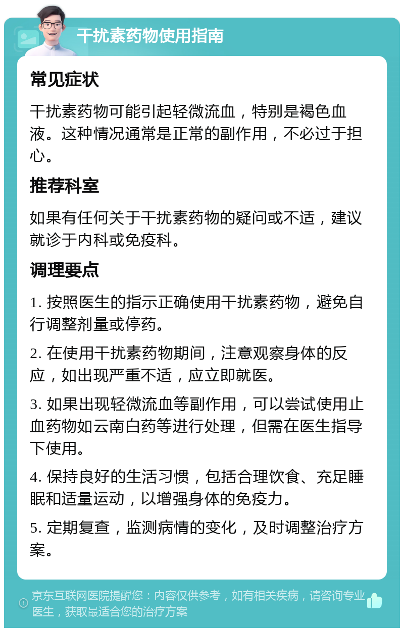 干扰素药物使用指南 常见症状 干扰素药物可能引起轻微流血，特别是褐色血液。这种情况通常是正常的副作用，不必过于担心。 推荐科室 如果有任何关于干扰素药物的疑问或不适，建议就诊于内科或免疫科。 调理要点 1. 按照医生的指示正确使用干扰素药物，避免自行调整剂量或停药。 2. 在使用干扰素药物期间，注意观察身体的反应，如出现严重不适，应立即就医。 3. 如果出现轻微流血等副作用，可以尝试使用止血药物如云南白药等进行处理，但需在医生指导下使用。 4. 保持良好的生活习惯，包括合理饮食、充足睡眠和适量运动，以增强身体的免疫力。 5. 定期复查，监测病情的变化，及时调整治疗方案。