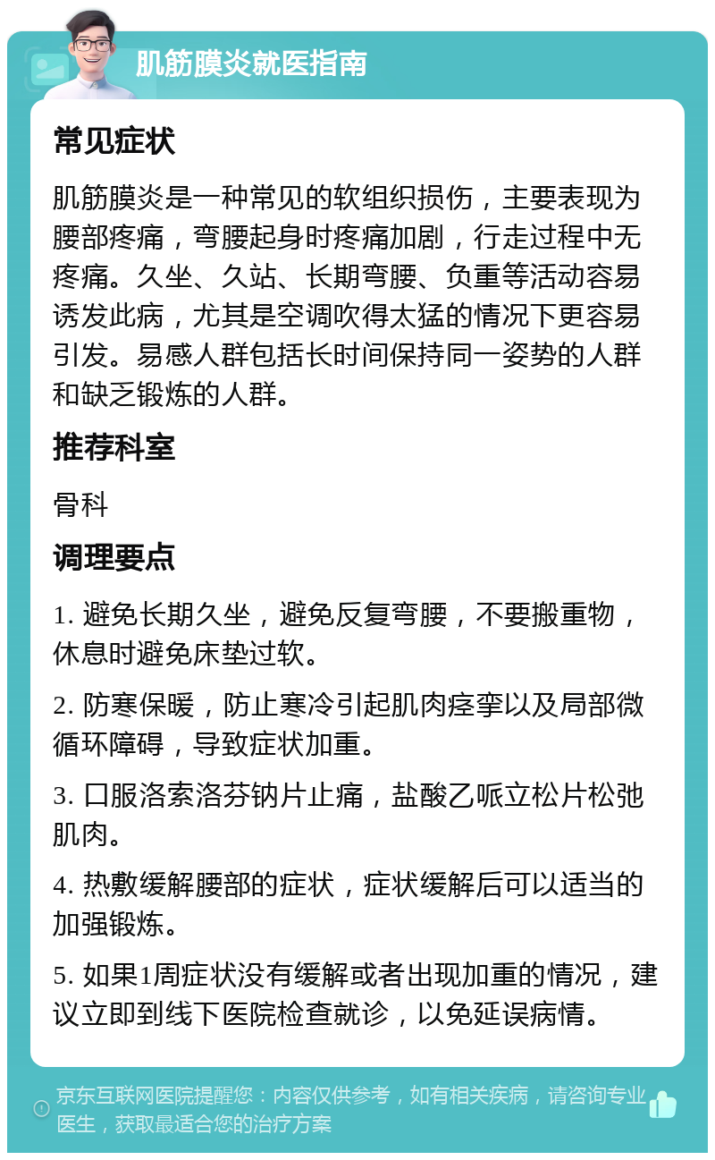 肌筋膜炎就医指南 常见症状 肌筋膜炎是一种常见的软组织损伤，主要表现为腰部疼痛，弯腰起身时疼痛加剧，行走过程中无疼痛。久坐、久站、长期弯腰、负重等活动容易诱发此病，尤其是空调吹得太猛的情况下更容易引发。易感人群包括长时间保持同一姿势的人群和缺乏锻炼的人群。 推荐科室 骨科 调理要点 1. 避免长期久坐，避免反复弯腰，不要搬重物，休息时避免床垫过软。 2. 防寒保暖，防止寒冷引起肌肉痉挛以及局部微循环障碍，导致症状加重。 3. 口服洛索洛芬钠片止痛，盐酸乙哌立松片松弛肌肉。 4. 热敷缓解腰部的症状，症状缓解后可以适当的加强锻炼。 5. 如果1周症状没有缓解或者出现加重的情况，建议立即到线下医院检查就诊，以免延误病情。