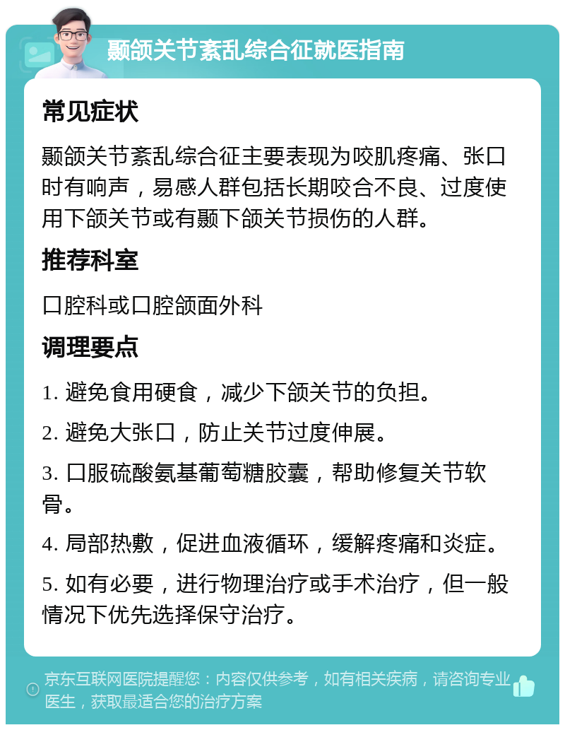 颞颌关节紊乱综合征就医指南 常见症状 颞颌关节紊乱综合征主要表现为咬肌疼痛、张口时有响声，易感人群包括长期咬合不良、过度使用下颌关节或有颞下颌关节损伤的人群。 推荐科室 口腔科或口腔颌面外科 调理要点 1. 避免食用硬食，减少下颌关节的负担。 2. 避免大张口，防止关节过度伸展。 3. 口服硫酸氨基葡萄糖胶囊，帮助修复关节软骨。 4. 局部热敷，促进血液循环，缓解疼痛和炎症。 5. 如有必要，进行物理治疗或手术治疗，但一般情况下优先选择保守治疗。