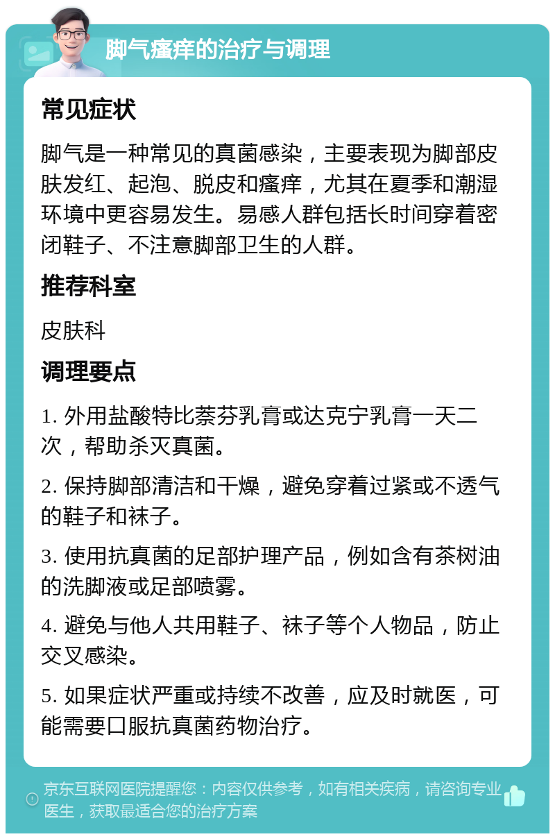 脚气瘙痒的治疗与调理 常见症状 脚气是一种常见的真菌感染，主要表现为脚部皮肤发红、起泡、脱皮和瘙痒，尤其在夏季和潮湿环境中更容易发生。易感人群包括长时间穿着密闭鞋子、不注意脚部卫生的人群。 推荐科室 皮肤科 调理要点 1. 外用盐酸特比萘芬乳膏或达克宁乳膏一天二次，帮助杀灭真菌。 2. 保持脚部清洁和干燥，避免穿着过紧或不透气的鞋子和袜子。 3. 使用抗真菌的足部护理产品，例如含有茶树油的洗脚液或足部喷雾。 4. 避免与他人共用鞋子、袜子等个人物品，防止交叉感染。 5. 如果症状严重或持续不改善，应及时就医，可能需要口服抗真菌药物治疗。