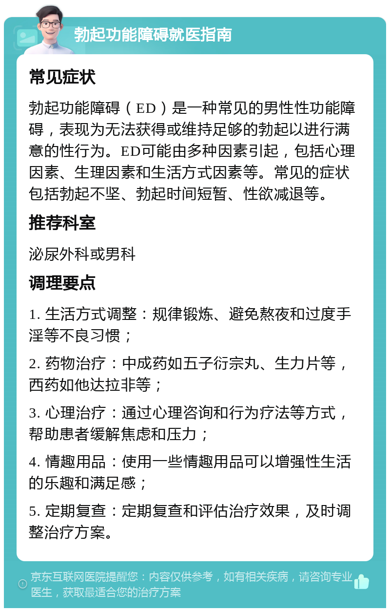 勃起功能障碍就医指南 常见症状 勃起功能障碍（ED）是一种常见的男性性功能障碍，表现为无法获得或维持足够的勃起以进行满意的性行为。ED可能由多种因素引起，包括心理因素、生理因素和生活方式因素等。常见的症状包括勃起不坚、勃起时间短暂、性欲减退等。 推荐科室 泌尿外科或男科 调理要点 1. 生活方式调整：规律锻炼、避免熬夜和过度手淫等不良习惯； 2. 药物治疗：中成药如五子衍宗丸、生力片等，西药如他达拉非等； 3. 心理治疗：通过心理咨询和行为疗法等方式，帮助患者缓解焦虑和压力； 4. 情趣用品：使用一些情趣用品可以增强性生活的乐趣和满足感； 5. 定期复查：定期复查和评估治疗效果，及时调整治疗方案。