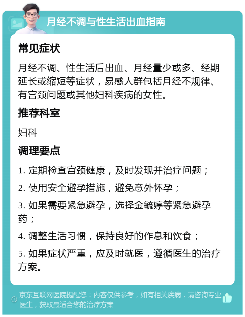 月经不调与性生活出血指南 常见症状 月经不调、性生活后出血、月经量少或多、经期延长或缩短等症状，易感人群包括月经不规律、有宫颈问题或其他妇科疾病的女性。 推荐科室 妇科 调理要点 1. 定期检查宫颈健康，及时发现并治疗问题； 2. 使用安全避孕措施，避免意外怀孕； 3. 如果需要紧急避孕，选择金毓婷等紧急避孕药； 4. 调整生活习惯，保持良好的作息和饮食； 5. 如果症状严重，应及时就医，遵循医生的治疗方案。