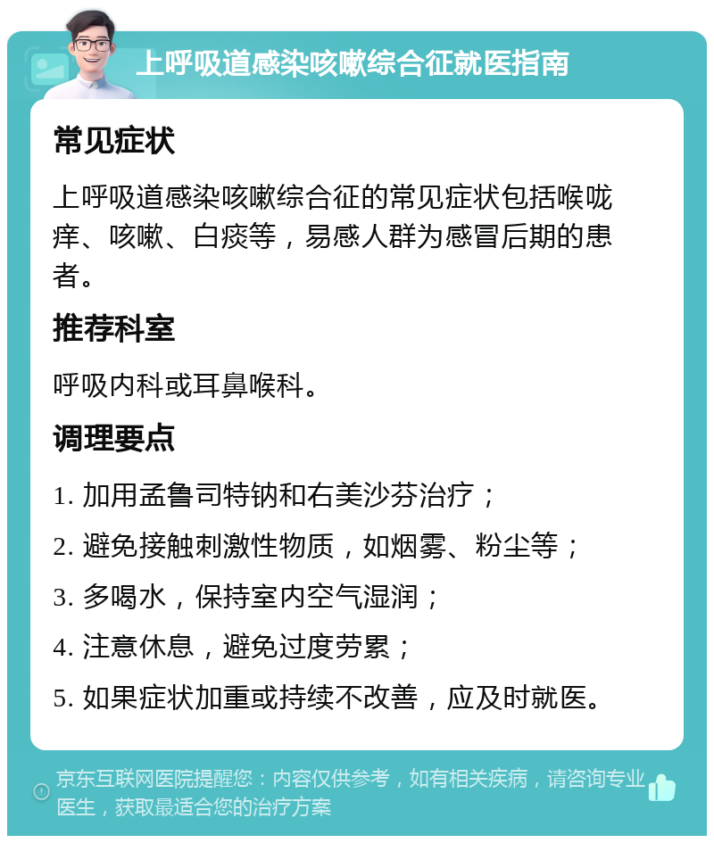 上呼吸道感染咳嗽综合征就医指南 常见症状 上呼吸道感染咳嗽综合征的常见症状包括喉咙痒、咳嗽、白痰等，易感人群为感冒后期的患者。 推荐科室 呼吸内科或耳鼻喉科。 调理要点 1. 加用孟鲁司特钠和右美沙芬治疗； 2. 避免接触刺激性物质，如烟雾、粉尘等； 3. 多喝水，保持室内空气湿润； 4. 注意休息，避免过度劳累； 5. 如果症状加重或持续不改善，应及时就医。