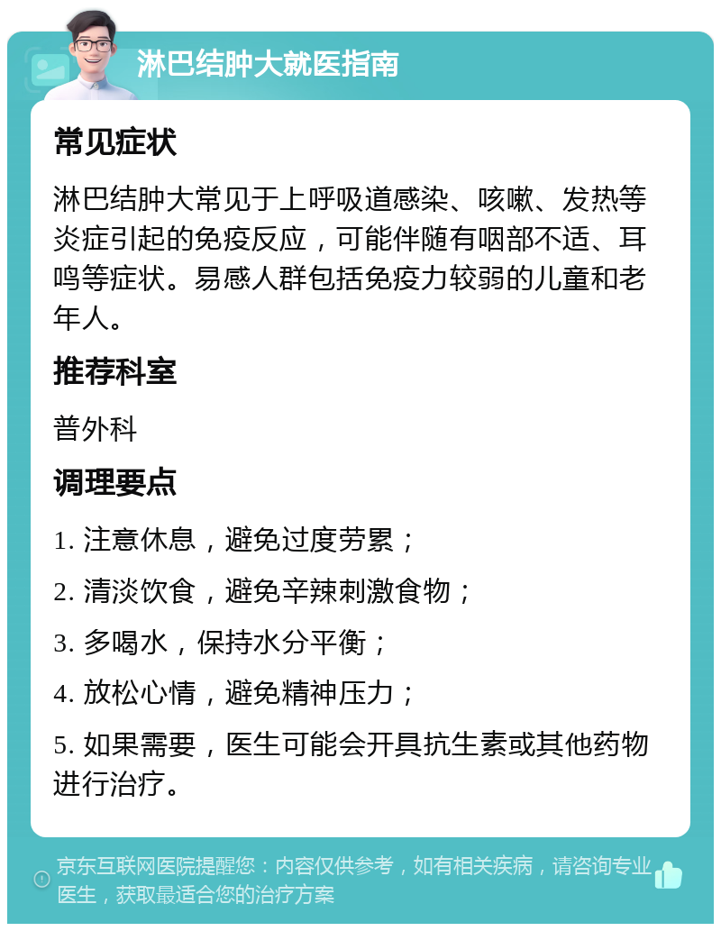 淋巴结肿大就医指南 常见症状 淋巴结肿大常见于上呼吸道感染、咳嗽、发热等炎症引起的免疫反应，可能伴随有咽部不适、耳鸣等症状。易感人群包括免疫力较弱的儿童和老年人。 推荐科室 普外科 调理要点 1. 注意休息，避免过度劳累； 2. 清淡饮食，避免辛辣刺激食物； 3. 多喝水，保持水分平衡； 4. 放松心情，避免精神压力； 5. 如果需要，医生可能会开具抗生素或其他药物进行治疗。