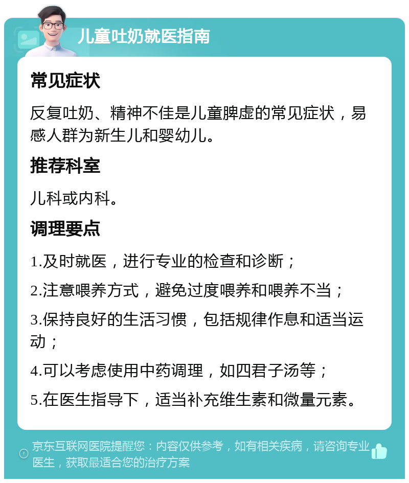 儿童吐奶就医指南 常见症状 反复吐奶、精神不佳是儿童脾虚的常见症状，易感人群为新生儿和婴幼儿。 推荐科室 儿科或内科。 调理要点 1.及时就医，进行专业的检查和诊断； 2.注意喂养方式，避免过度喂养和喂养不当； 3.保持良好的生活习惯，包括规律作息和适当运动； 4.可以考虑使用中药调理，如四君子汤等； 5.在医生指导下，适当补充维生素和微量元素。