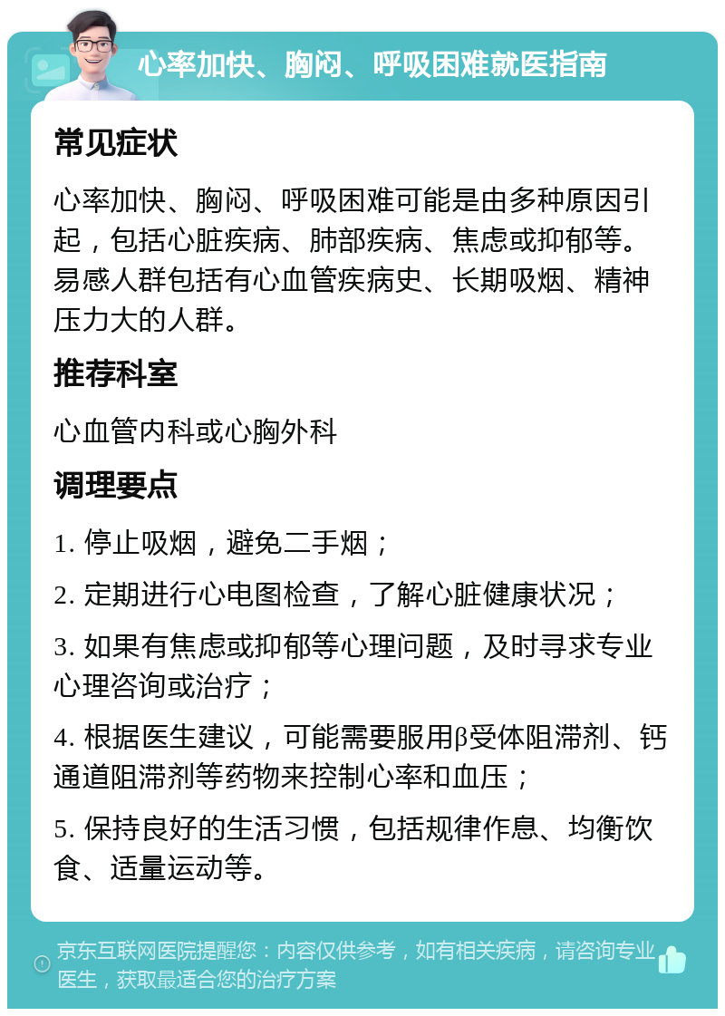 心率加快、胸闷、呼吸困难就医指南 常见症状 心率加快、胸闷、呼吸困难可能是由多种原因引起，包括心脏疾病、肺部疾病、焦虑或抑郁等。易感人群包括有心血管疾病史、长期吸烟、精神压力大的人群。 推荐科室 心血管内科或心胸外科 调理要点 1. 停止吸烟，避免二手烟； 2. 定期进行心电图检查，了解心脏健康状况； 3. 如果有焦虑或抑郁等心理问题，及时寻求专业心理咨询或治疗； 4. 根据医生建议，可能需要服用β受体阻滞剂、钙通道阻滞剂等药物来控制心率和血压； 5. 保持良好的生活习惯，包括规律作息、均衡饮食、适量运动等。