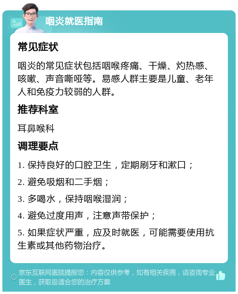 咽炎就医指南 常见症状 咽炎的常见症状包括咽喉疼痛、干燥、灼热感、咳嗽、声音嘶哑等。易感人群主要是儿童、老年人和免疫力较弱的人群。 推荐科室 耳鼻喉科 调理要点 1. 保持良好的口腔卫生，定期刷牙和漱口； 2. 避免吸烟和二手烟； 3. 多喝水，保持咽喉湿润； 4. 避免过度用声，注意声带保护； 5. 如果症状严重，应及时就医，可能需要使用抗生素或其他药物治疗。