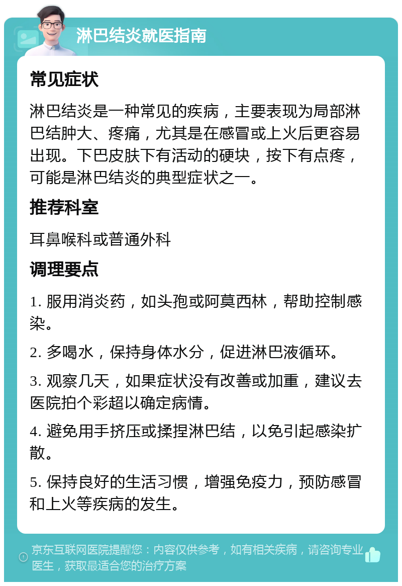 淋巴结炎就医指南 常见症状 淋巴结炎是一种常见的疾病，主要表现为局部淋巴结肿大、疼痛，尤其是在感冒或上火后更容易出现。下巴皮肤下有活动的硬块，按下有点疼，可能是淋巴结炎的典型症状之一。 推荐科室 耳鼻喉科或普通外科 调理要点 1. 服用消炎药，如头孢或阿莫西林，帮助控制感染。 2. 多喝水，保持身体水分，促进淋巴液循环。 3. 观察几天，如果症状没有改善或加重，建议去医院拍个彩超以确定病情。 4. 避免用手挤压或揉捏淋巴结，以免引起感染扩散。 5. 保持良好的生活习惯，增强免疫力，预防感冒和上火等疾病的发生。